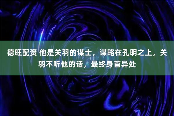 德旺配资 他是关羽的谋士，谋略在孔明之上，关羽不听他的话，最终身首异处