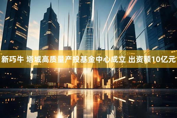新巧牛 塔城高质量产投基金中心成立 出资额10亿元