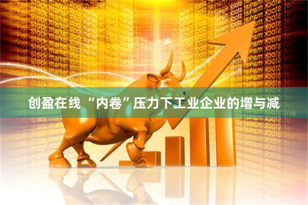 创盈在线 “内卷”压力下工业企业的增与减