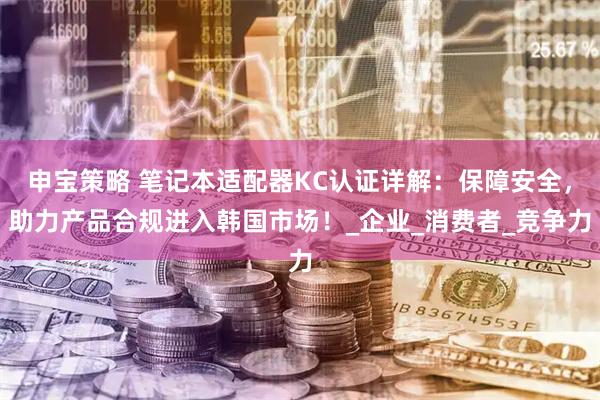 申宝策略 笔记本适配器KC认证详解：保障安全，助力产品合规进入韩国市场！_企业_消费者_竞争力