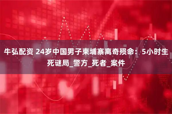 牛弘配资 24岁中国男子柬埔寨离奇殒命：5小时生死谜局_警方_死者_案件