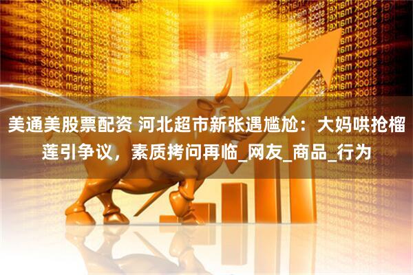 美通美股票配资 河北超市新张遇尴尬：大妈哄抢榴莲引争议，素质拷问再临_网友_商品_行为
