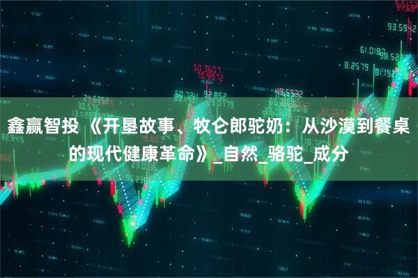 鑫赢智投 《开垦故事、牧仑郎驼奶：从沙漠到餐桌的现代健康革命》_自然_骆驼_成分