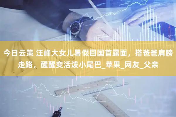 今日云策 汪峰大女儿暑假回国首露面，搭爸爸肩膀走路，醒醒变活泼小尾巴_苹果_网友_父亲