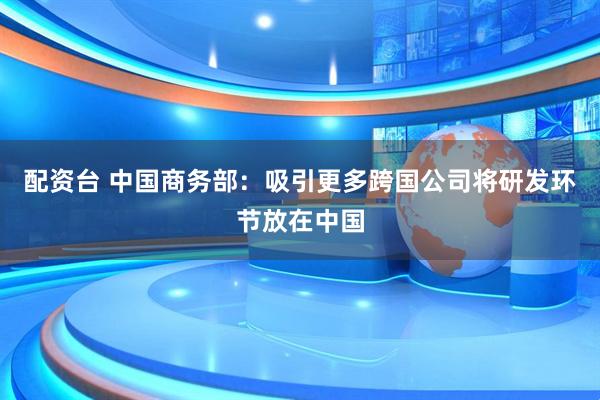 配资台 中国商务部：吸引更多跨国公司将研发环节放在中国