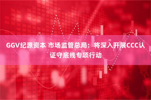 GGV纪源资本 市场监管总局：将深入开展CCC认证守底线专项行动