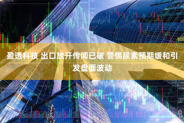 盈透科技 出口放开传闻已破 警惕尿素预期缓和引发盘面波动