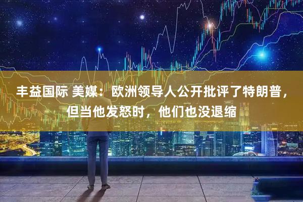 丰益国际 美媒：欧洲领导人公开批评了特朗普，但当他发怒时，他们也没退缩