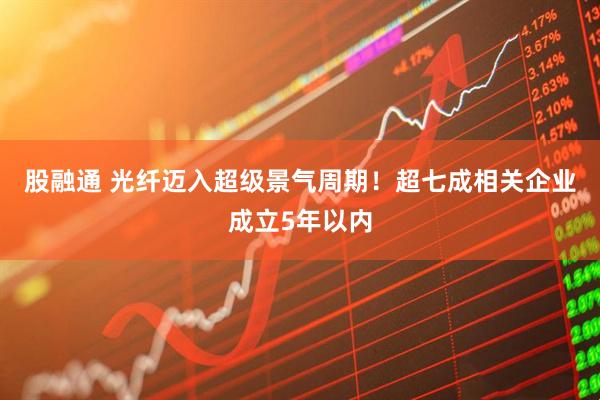 股融通 光纤迈入超级景气周期！超七成相关企业成立5年以内
