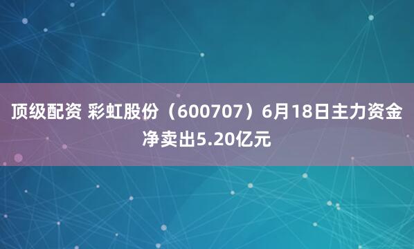 顶级配资 彩虹股份（600707）6月18日主力资金净卖出5.20亿元
