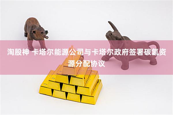 淘股神 卡塔尔能源公司与卡塔尔政府签署碳氢资源分配协议