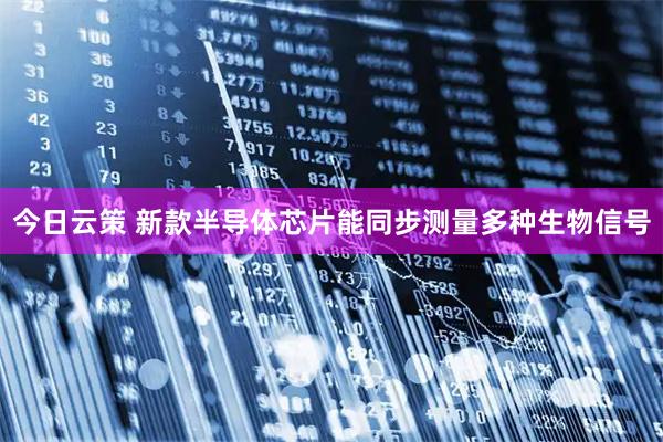 今日云策 新款半导体芯片能同步测量多种生物信号